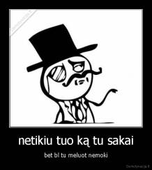 netikiu tuo ką tu sakai - bet bl tu meluot nemoki