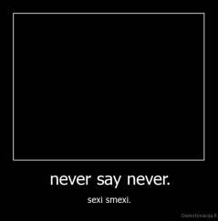 never say never. - sexi smexi.