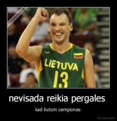 nevisada reikia pergales  - kad butum cempionas 