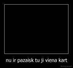 nu ir pazaisk tu ji viena kart - 