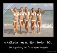 o kažkada mes norėjom tokiom būt, - bet supratom, kad fotoshopas visagalis