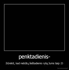 penktadienis- - žiūrėkit, kad nebūtų šeštadienio rytą Jums taip :D