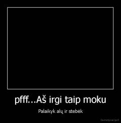 pfff...Aš irgi taip moku - Palaikyk alų ir stebėk