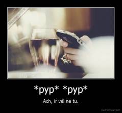 *pyp* *pyp* - Ach, ir vėl ne tu.