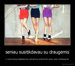 seniau susitikdavau su draugemis - ir viena kitai prizadedavome kad tai bus amzinai bet veliau visos neistesejome