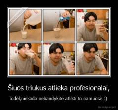 Šiuos triukus atlieka profesionalai, - Todėl,niekada nebandykite atlikti to namuose.:) 