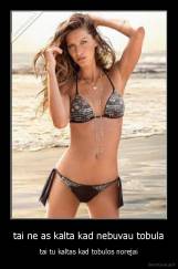 tai ne as kalta kad nebuvau tobula - tai tu kaltas kad tobulos norejai