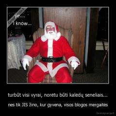 turbūt visi vyrai, norėtu būti kalėdų seneliais... - nes tik JIS žino, kur gyvena, visos blogos mergaitės